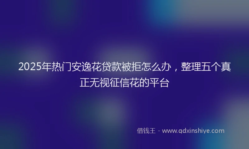 2025年热门安逸花贷款被拒怎么办，整理五个真正无视征信花的平台