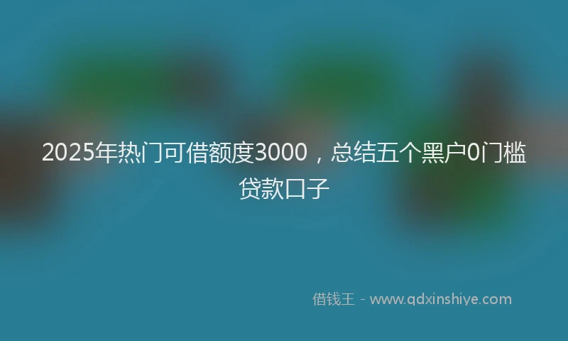 2025年热门可借额度3000，总结五个黑户0门槛贷款口子