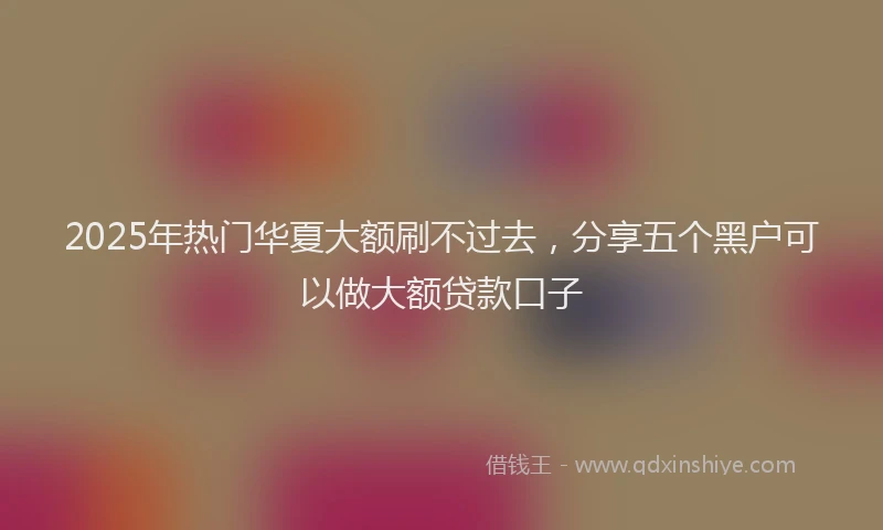 2025年热门华夏大额刷不过去，分享五个黑户可以做大额贷款口子