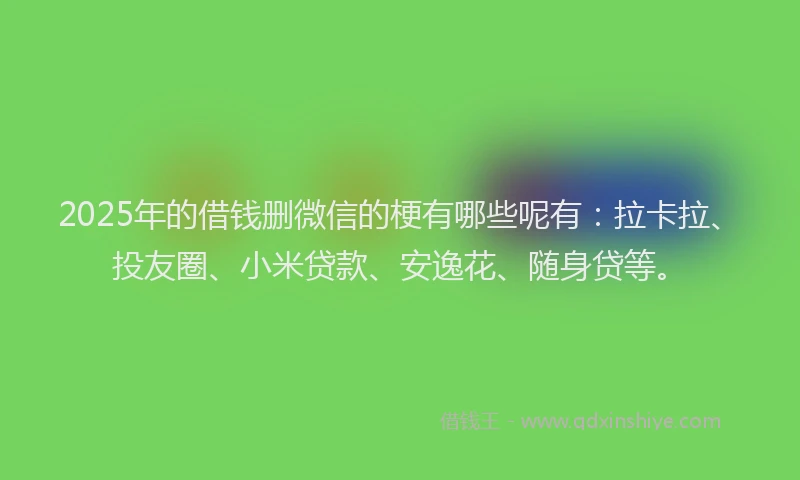 2025年的借钱删微信的梗有哪些呢有：拉卡拉、投友圈、小米贷款、安逸花、随身贷等。