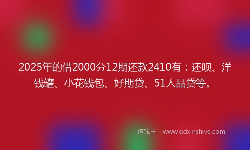 2025年的借2000分12期还款2410有：还呗、洋钱罐、小花钱包、好期贷、51人品贷等。
