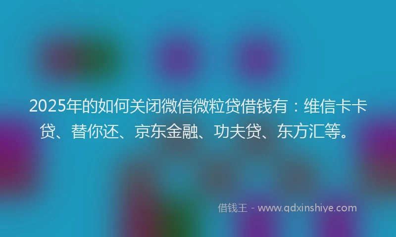 2025年的如何关闭微信微粒贷借钱有：维信卡卡贷、替你还、京东金融、功夫贷、东方汇等。