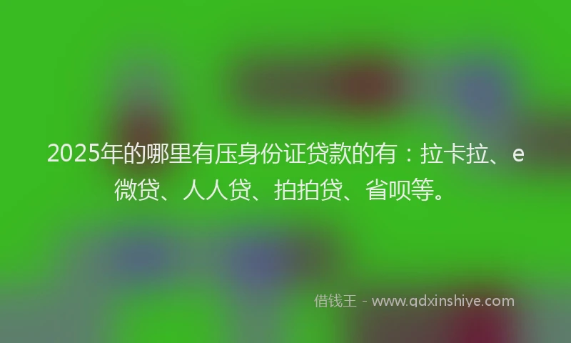 2025年的哪里有压身份证贷款的有：拉卡拉、e微贷、人人贷、拍拍贷、省呗等。