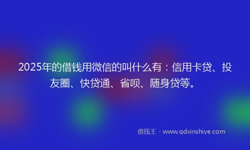 2025年的借钱用微信的叫什么有：信用卡贷、投友圈、快贷通、省呗、随身贷等。