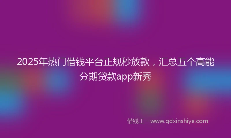 2025年热门借钱平台正规秒放款，汇总五个高能分期贷款app新秀