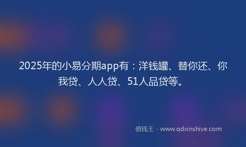 2025年的小易分期app有：洋钱罐、替你还、你我贷、人人贷、51人品贷等。