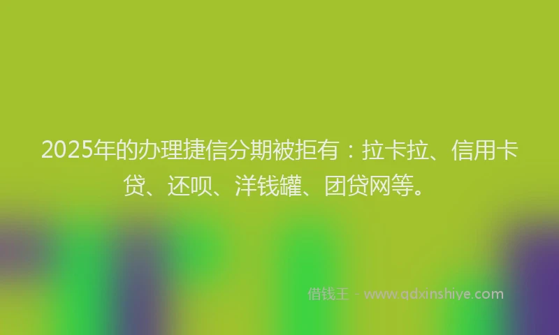 2025年的办理捷信分期被拒有：拉卡拉、信用卡贷、还呗、洋钱罐、团贷网等。