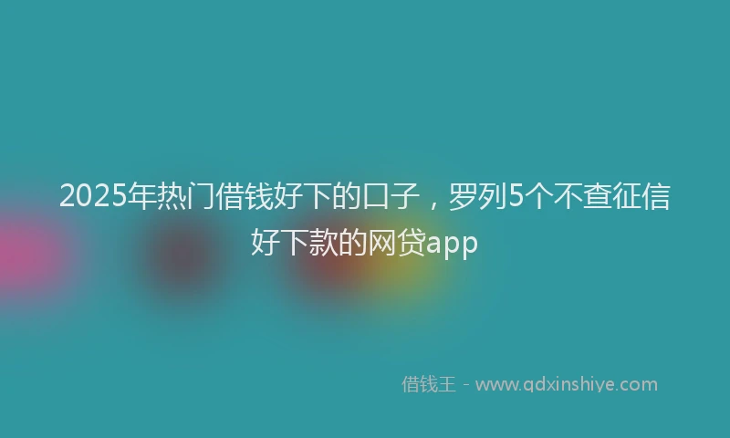 2025年热门借钱好下的口子，罗列5个不查征信好下款的网贷app