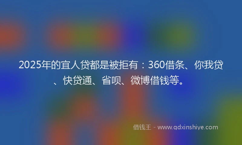 2025年的宜人贷都是被拒有：360借条、你我贷、快贷通、省呗、微博借钱等。
