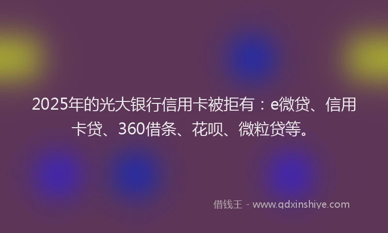 2025年的光大银行信用卡被拒有：e微贷、信用卡贷、360借条、花呗、微粒贷等。