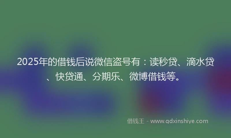 2025年的借钱后说微信盗号有：读秒贷、滴水贷、快贷通、分期乐、微博借钱等。
