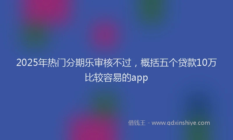 2025年热门分期乐审核不过，概括五个贷款10万比较容易的app