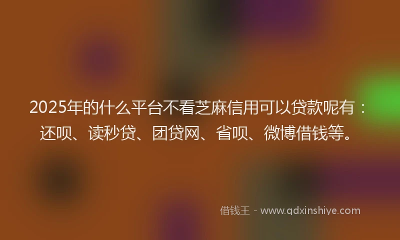 2025年的什么平台不看芝麻信用可以贷款呢有：还呗、读秒贷、团贷网、省呗、微博借钱等。