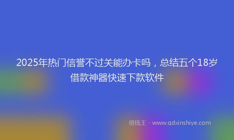 2025年热门信誉不过关能办卡吗，总结五个18岁借款神器快速下款软件