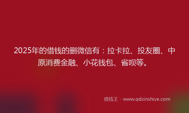 2025年的借钱的删微信有：拉卡拉、投友圈、中原消费金融、小花钱包、省呗等。