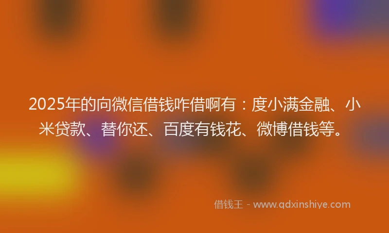 2025年的向微信借钱咋借啊有：度小满金融、小米贷款、替你还、百度有钱花、微博借钱等。