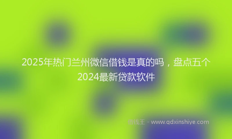 2025年热门兰州微信借钱是真的吗，盘点五个2024最新贷款软件