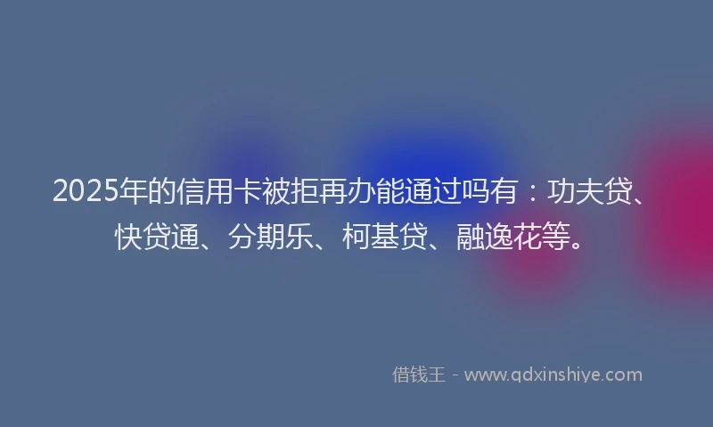 2025年的信用卡被拒再办能通过吗有：功夫贷、快贷通、分期乐、柯基贷、融逸花等。
