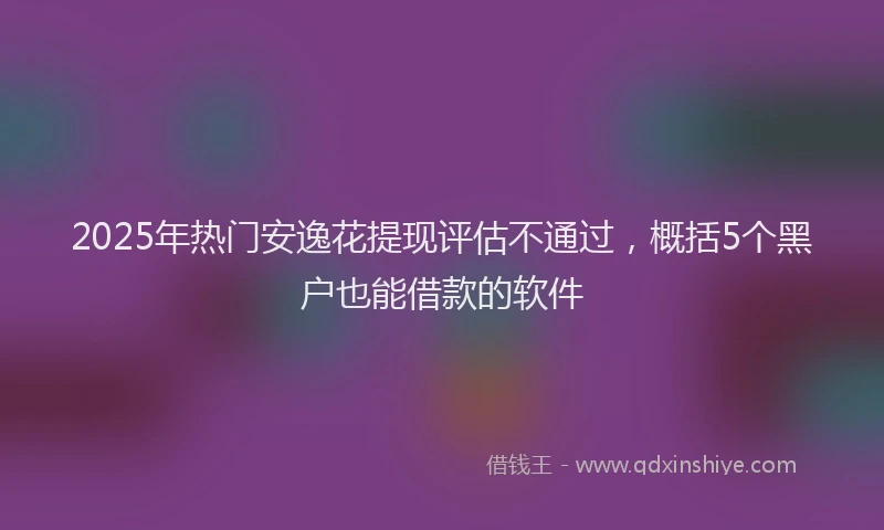 2025年热门安逸花提现评估不通过，概括5个黑户也能借款的软件