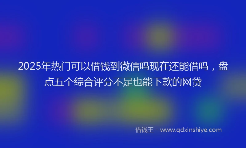 2025年热门可以借钱到微信吗现在还能借吗，盘点五个综合评分不足也能下款的网贷