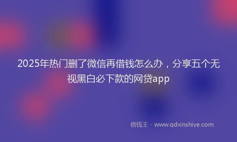 2025年热门删了微信再借钱怎么办，分享五个无视黑白必下款的网贷app