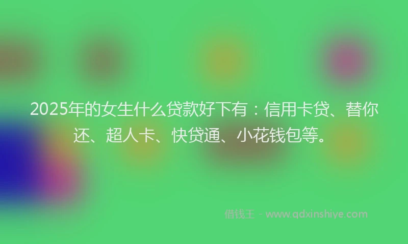 2025年的女生什么贷款好下有：信用卡贷、替你还、超人卡、快贷通、小花钱包等。