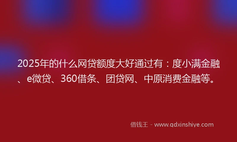 2025年的什么网贷额度大好通过有：度小满金融、e微贷、360借条、团贷网、中原消费金融等。