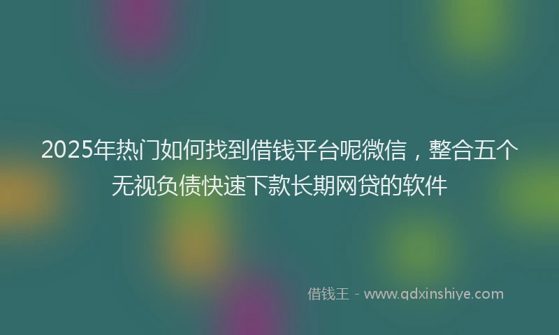 2025年热门如何找到借钱平台呢微信，整合五个无视负债快速下款长期网贷的软件