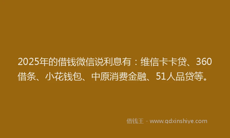2025年的借钱微信说利息有：维信卡卡贷、360借条、小花钱包、中原消费金融、51人品贷等。