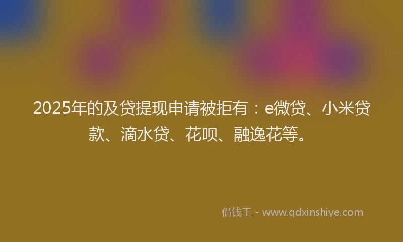 2025年的及贷提现申请被拒有：e微贷、小米贷款、滴水贷、花呗、融逸花等。