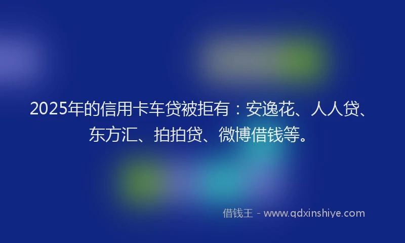 2025年的信用卡车贷被拒有：安逸花、人人贷、东方汇、拍拍贷、微博借钱等。