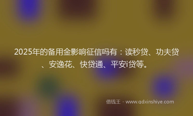 2025年的备用金影响征信吗有：读秒贷、功夫贷、安逸花、快贷通、平安i贷等。