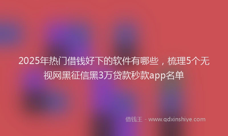 2025年热门借钱好下的软件有哪些，梳理5个无视网黑征信黑3万贷款秒款app名单