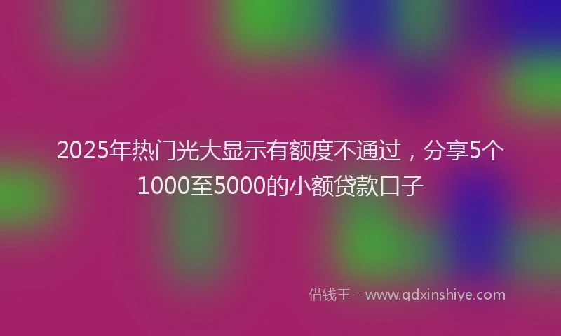 2025年热门光大显示有额度不通过，分享5个1000至5000的小额贷款口子