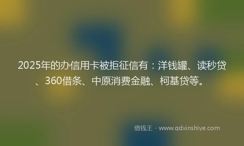 2025年的办信用卡被拒征信有：洋钱罐、读秒贷、360借条、中原消费金融、柯基贷等。