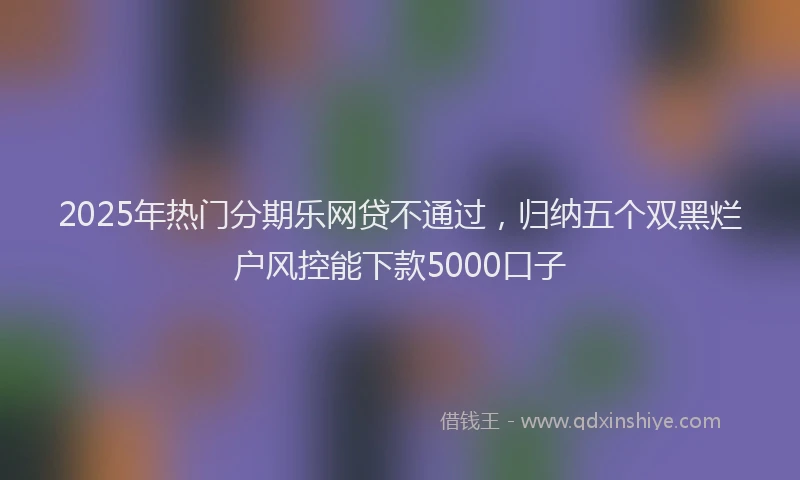 2025年热门分期乐网贷不通过，归纳五个双黑烂户风控能下款5000口子