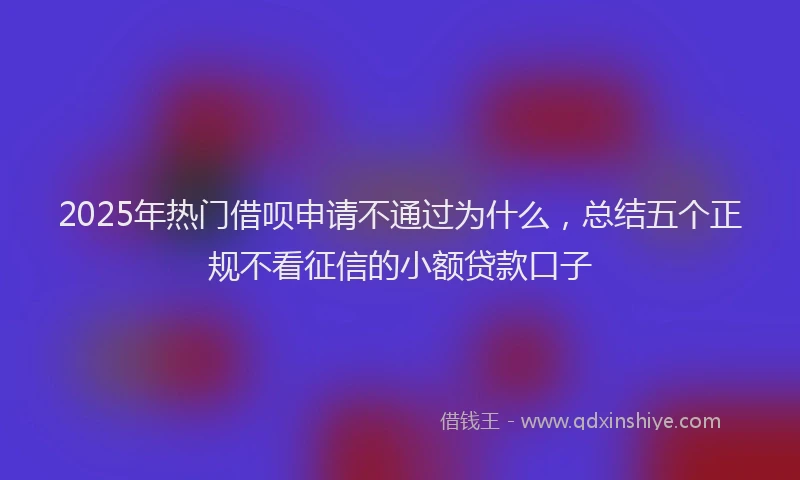 2025年热门借呗申请不通过为什么，总结五个正规不看征信的小额贷款口子