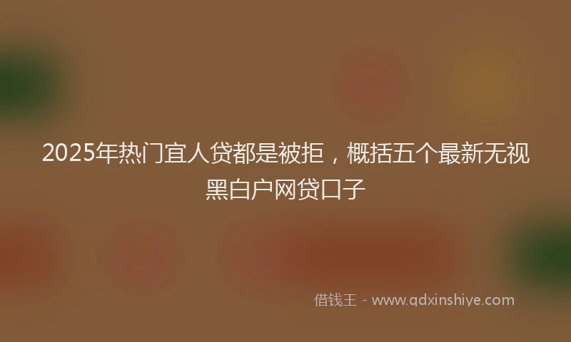 2025年热门宜人贷都是被拒，概括五个最新无视黑白户网贷口子
