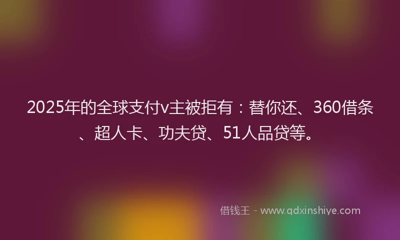 2025年的全球支付v主被拒有：替你还、360借条、超人卡、功夫贷、51人品贷等。