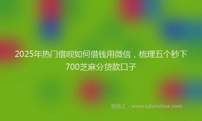 2025年热门借呗如何借钱用微信，梳理五个秒下700芝麻分贷款口子