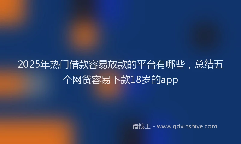 2025年热门借款容易放款的平台有哪些，总结五个网贷容易下款18岁的app