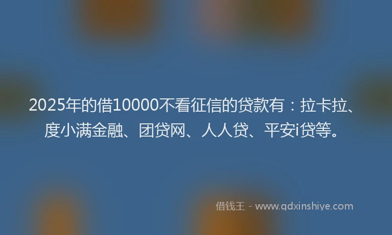 2025年的借10000不看征信的贷款有：拉卡拉、度小满金融、团贷网、人人贷、平安i贷等。