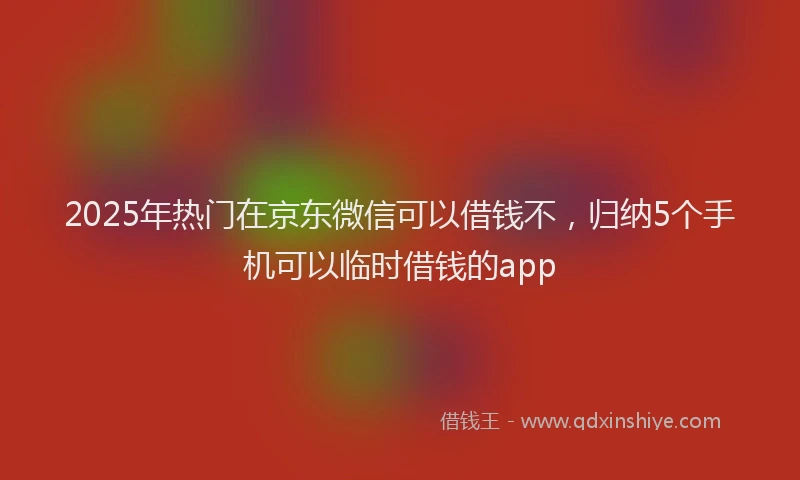 2025年热门在京东微信可以借钱不，归纳5个手机可以临时借钱的app