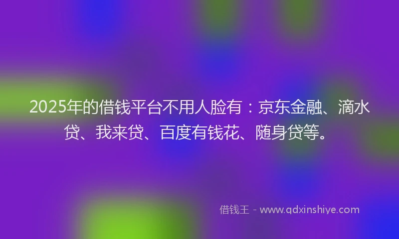 2025年的借钱平台不用人脸有：京东金融、滴水贷、我来贷、百度有钱花、随身贷等。