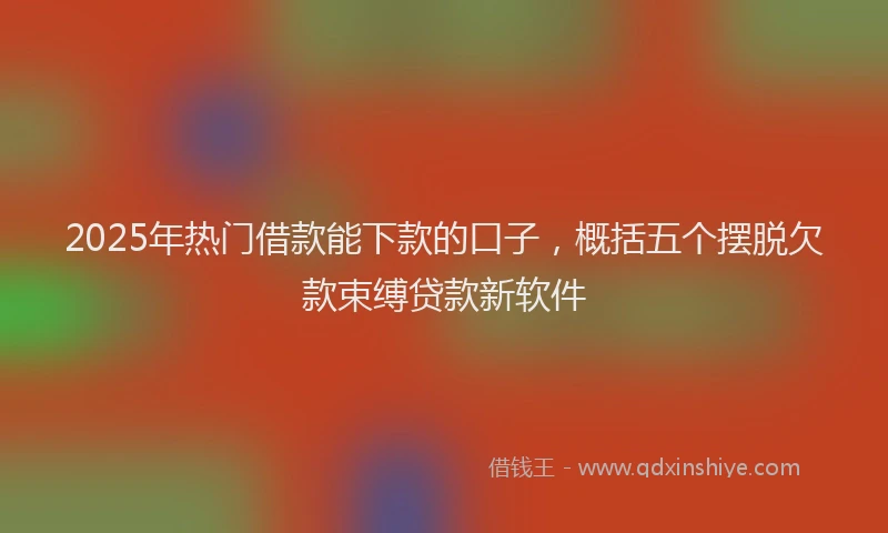 2025年热门借款能下款的口子，概括五个摆脱欠款束缚贷款新软件