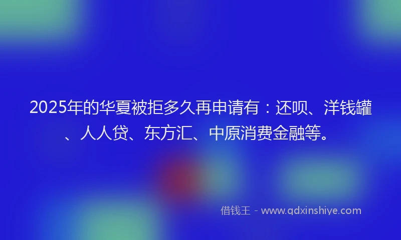 2025年的华夏被拒多久再申请有：还呗、洋钱罐、人人贷、东方汇、中原消费金融等。