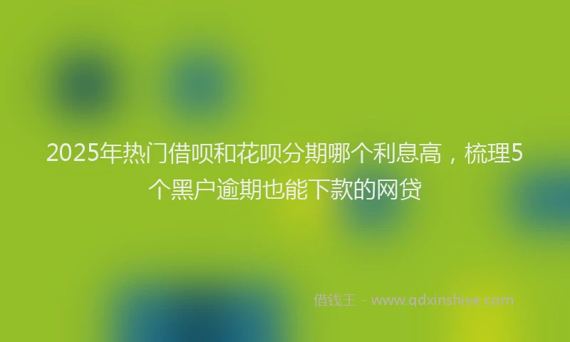 2025年热门借呗和花呗分期哪个利息高，梳理5个黑户逾期也能下款的网贷
