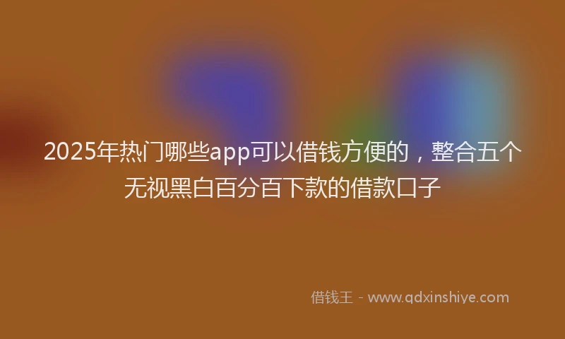 2025年热门哪些app可以借钱方便的，整合五个无视黑白百分百下款的借款口子