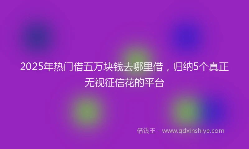 2025年热门借五万块钱去哪里借，归纳5个真正无视征信花的平台