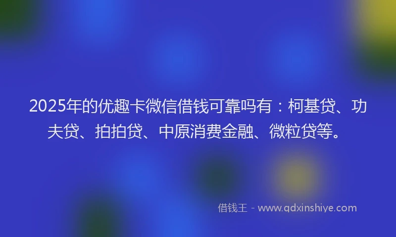2025年的优趣卡微信借钱可靠吗有：柯基贷、功夫贷、拍拍贷、中原消费金融、微粒贷等。